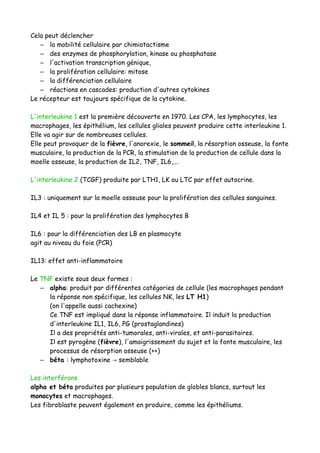 Cela peut déclencher
– la mobilité cellulaire par chimiotactisme
– des enzymes de phosphorylation, kinase ou phosphatase
– l'activation transcription génique,
– la prolifération cellulaire: mitose
– la différenciation cellulaire
– réactions en cascades: production d'autres cytokines
Le récepteur est toujours spécifique de la cytokine.
L'interleukine 1 est la première découverte en 1970. Les CPA, les lymphocytes, les
macrophages, les épithélium, les cellules gliales peuvent produire cette interleukine 1.
Elle va agir sur de nombreuses cellules.
Elle peut provoquer de la fièvre, l'anorexie, le sommeil, la résorption osseuse, la fonte
musculaire, la production de la PCR, la stimulation de la production de cellule dans la
moelle osseuse, la production de IL2, TNF, IL6,...
L'interleukine 2 (TCGF) produite par LTH1, LK ou LTC par effet autocrine.
IL3 : uniquement sur la moelle osseuse pour la prolifération des cellules sanguines.
IL4 et IL 5 : pour la prolifération des lymphocytes B
IL6 : pour la différenciation des LB en plasmocyte
agit au niveau du foie (PCR)
IL13: effet anti-inflammatoire
Le TNF existe sous deux formes :
– alpha: produit par différentes catégories de cellule (les macrophages pendant
la réponse non spécifique, les cellules NK, les LT H1)
(on l'appelle aussi cachexine)
Ce TNF est impliqué dans la réponse inflammatoire. Il induit la production
d'interleukine IL1, IL6, PG (prostaglandines)
Il a des propriétés anti-tumorales, anti-virales, et anti-parasitaires.
Il est pyrogène (fièvre), l'amaigrissement du sujet et la fonte musculaire, les
processus de résorption osseuse (++)
– béta : lymphotoxine semblable→
Les interférons
alpha et béta produites par plusieurs population de globles blancs, surtout les
monocytes et macrophages.
Les fibroblaste peuvent également en produire, comme les épithéliums.
 