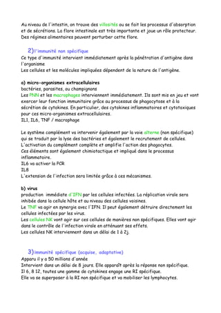 Au niveau de l'intestin, on trouve des villosités ou se fait les processus d'absorption
et de sécrétions. La flore intestinale est très importante et joue un rôle protecteur.
Des régimes alimentaires peuvent perturber cette flore.
2)l'immunité non spécifique
Ce type d'immunité intervient immédiatement après la pénétration d'antigène dans
l'organisme
Les cellules et les molécules impliquées dépendent de la nature de l'antigène.
a) micro-organismes extracellulaires
bactéries, parasites, ou champignons
Les PNN et les macrophages interviennent immédiatement. Ils sont mis en jeu et vont
exercer leur fonction immunitaire grâce au processus de phagocytose et à la
sécrétion de cytokines. En particulier, des cytokines inflammatoires et cytotoxiques
pour ces micro-organismes extracellulaires.
IL1, IL6, TNF / macrophage
Le système complément va intervenir également par la voie alterne (non spécifique)
qui se traduit par la lyse des bactéries et également le recrutement de cellules.
L'activation du complément complète et amplifie l'action des phagocytes.
Ces éléments sont également chimiotactique et impliqué dans le processus
inflammatoire.
IL6 va activer la PCR
IL8
L'extension de l'infection sera limitée grâce à ces mécanismes.
b) virus
production immédiate d'IFN par les cellules infectées. La réplication virale sera
inhibée dans la cellule hôte et au niveau des cellules voisines.
Le TNF va agir en synergie avec l'IFN. Il peut également détruire directement les
cellules infectées par les virus.
Les cellules NK vont agir sur ces cellules de manières non spécifiques. Elles vont agir
dans le contrôle de l'infection virale en atténuant ses effets.
Les cellules NK interviennent dans un délai de 1 à 2j.
3)immunité spécifique (acquise, adaptative)
Apparu il y a 50 millions d'année
Intervient dans un délai de 8 jours. Elle apparaît après la réponse non spécifique.
Il 6, 8 12, toutes une gamme de cytokines engage une RI spécifique.
Elle va se superposer à la RI non spécifique et va mobiliser les lymphocytes.
 