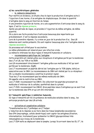 a) les caractéristiques générales
– la mémoire immunitaire
Pour mettre en évidence, on étudie chez le lapin la production d'antigène suite à
l'injection d'une toxine, d'un antigène de staphylocoque. On dose la quantité
d'antigène dans le sang en fonction du temps.
A une première injection de toxine, on a une augmentation d'anticorps dans le sang du
lapin. C'est la réponse primaire.
Après une période de repos, on procède à l'injection du même antigène, de même
quantité.
On a alors une forte production d'anticorps beaucoup plus importante que
précédemment. C'est la réponse secondaire.
Lors de la première réponse, il y a mise en jeux de la production d'ac. Des LB
mémoires sont restés présents. Ils vont repérer beaucoup plus vite l'antigène dans la
réponse secondaire.
Ce processus est utilisé pour la vaccination.
Le même phénomène est observé pour une infection virale.
La mémoire intéresse les deux types d'immunité humorale et cellulaire.
– reconnaissance spécifique de l'antigène
Cette propriété est réalisé grâce aux récepteurs d'antigènes porté par la membrane
des LT et LB, les TCR et les BCR.
Les LB reconnaissent directement l'antigène grâce aux molécules d'AC qui sont
portés par la membrane. (IgM)
Les LT reconnaissent un peptide dérivé de l'antigène par le TCR (alpha, béta) en
association avec le CMH. La reconnaissance du CMH est réalisé par le co-récepteur :
CD. La double reconnaissance constitue le premier signal.
Tous les LT ne reconnaissent pas les mêmes molécules de CMH.
On appelle cela la restriction au CMH.
Les LT CD8+ reconnaissent les CMH1. Ils collectent les peptides provenant de
molécules d'intérieur de la cellules, synthétisé dans le cytosol.
Les LT CD4+ reconnaissent les CMH2. Gros peptides issus d'antigènes qui se sont fixé
sur la membrane des CPA et qui ont été internalisé.
b) l'immunité spécifique à médiation humorale.
Ce type d'immunité est lié à la présence de molécules solubles dans le sang , les
anticorps produits par des LB activés.
– activation et coopération cellulaire
*transformation du LT préhelper en LT helper
L'induction de la réponse va se faire dans les tissus lymphoïdes secondaires.
Des CPA (macrophage, cellule dendritique) vont capter les antigènes (fixation,
internalisation, traitement) pour présenter le CMH2 (glycoprotéines très
immunogène) aux niveau de la membrane.
Les LT CD4 naïfs se déplacent dans la lymphe. Lorsqu'ils arrivent dans les OL 2nd
, ils
 