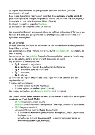 La plupart des substances antigéniques sont de nature protéique (protéine
membranaire, sérique).
Dans le cas de protéine, l'épitope est constitué d'une quinzaine d'acide aminé. Il
peut y avoir plusieurs épitopes par protéine. Pour qu'une protéine soit immunogène, il
faut qu'elle ait une taille d'au moins 5 kDa. (>50 AA)
Si elle est trop petite, on parle d'haptène.
Le médicament se comporte comme un haptène.
Les polysaccharides sont une seconde classe de molécule antigénique. L'épitope a une
taille de 5-6 oses. Les glycoprotéines, les protéoglycanes, les lipoprotéines sont
également immunogènes.
b) Les anticorps
Ils sont de nature protéique. Le mécanisme de synthèse relève du schéma général de
la synthèse protéique.
Les gènes impliqués chez l'homme sont situés sur le chromosome 14 (chromosome 12
chez la souris).
Les anticorps sont des globuline (on parle d'immunoglobuline), présente dans le sang.
Le pic de globuline dans le sérum provient des gamma-globuline.
Il y a 5 classes d'immunoglobuline:
– Ig G : monomère, majoritaire
– Ig M : pentamère, réaction d'agglutination des hématies
– Ig A : monomère, dans les sécrétions
– Ig D : peu connu
– Ig E : allergie
La structure de l'Ig G a été précisée en 1972 par Porter et Edelman. Elle est
représentée en Y.
4 chaînes polypeptidiques :
– 2 chaînes lourdes ou chaîne H (heavy)
– 2 chaîne légères, ou chaîne L (low : 214 AA)
Ces chaînes sont reliées par des ponts disulfure S-S. (cystéine)
Les chaînes ont une partie variable en NH2 qui détermine la spécificité et une partie
constante sur l'extrémité COOH.
– 1 F AB : fragment Antigen binding
paratope : site de liaison de l'antigène sur l'anticorps, séquence d'acide aminé.
– 1 FC : fragment constant
Le fragment FC va induire 2 types de réactions :
• la fixation des monocytes (précurseur du macrophage), induit un processus
de phagocytose
• activation du système du complément : le dernier composant perce les
membranes (bactériolyse, hémolyse)
 