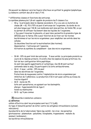 Ils peuvent se déplacer vers les foyers infectieux en quittant le ganglion lymphatique.
La mémoire contient des LB et des LT H2.
* différentes classes et fonctions des anticorps.
Le système plasmocyte/ LB est capable de produire les 5 classes d'ac.
– IG g : la principale dans la réponse secondaire. Il y a eu une co-mutation de
classe (M -> G). 70 à 75% du pool d'anticorps de l'organisme. Sa durée de vie
est plus longue que l'IG M. Les molécules sont plus petites, de faible PM, ce qui
lui permet de diffuser facilement dans les liquides de l'organisme.
L'Ig g peut traverser le placenta, et peut donc permettre la première ligne de
défense pour le fœtus. Elle a pour fonction de se fixer sur les toxines
bactériennes et sur les micro-organismes pour empêcher son entrée dans les
cellules.
Sa deuxième fonction est la neutralisation (des toxines).
Opsonisation : l'anticorps est l'opsonine.
Activation du système du complément : lyse des micro-organismes.
– IG M : 10% du pool total des anticorps. 5 sous unités .La principale produite au
cours de la réponse primaire. Il existe chez les espèces les plus primitives. Du
fait de leur configuration tétra peptidique.
Ce sont des agents agglutinants et cytolytique. Ces IG M sont surtout
cantonnés dans le sang. Ils participent à la lutte antibactérienne.
– IG A : 2 sous – unités : 15% du pool
dans les sécrétions de l'organisme.
Protections de muqueuses contre l'implantation de micro-organismes par
inhibition de l'adhérence. La production d'IG A est quasi continu au niveau du
tractus digestif
– IG E : moins de 4%
lutte anti-parasitaires, en agissant sur les éosinophile.
allergie : hypersensibilité de type I
liaison au mastocytes
– IG D : qq % peu connue
3)immunitée à médiation cellulaire
a) définition
cellule effectrice dont les principales sont les LT C (cd8).
Ce type d'immunité permet de lutter contre les antigènes intracellulaire (cytosol,
vésiculaire)
mycobactérie de la tuberculose/ lèpre (ag caché) ; les virus ; les parasites
(protozoaires : plasmodium : paludisme, toxoplasme, trypanosome : maladie du
sommeil, leishmanie) ;
les bactéries intracellulaires
 