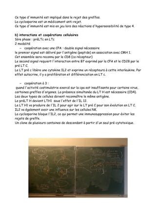 Ce type d'immunité est impliqué dans le rejet des greffes.
La cyclosporine est un médicament anti-rejet.
Ce type d'immunité est mis en jeu lors des réactions d'hypersensibilité de type 4.
b) interactions et coopérations cellulaires
1ère phase : préLTc en LTc
2 modalité
– coopération avec une CPA : double signal nécessaire
le premier signal est délivré par l'antigène (peptide) en association avec CMH 1.
Cet ensemble sera reconnu par le CD8 (co récepteur)
Le second signal requiert l'interaction entre B7 exprimé par la CPA et le CD28 par le
pré LT C.
Le LT pré c libère une cytokine IL2 et exprime un récepteurs à cette interleukine. Par
effet autocrine, il y a prolifération et différenciation en LT c.
– coopération à 3 :
quand l'activité costimulatrie exercé sur la cpa est insuffisante pour certains virus,
certaines greffes d'organes. La présence simultanée du LT H est nécessaire (CD4).
Les deux types de cellules doivent reconnaître le même antigène.
Le préLT H devient LTH1 sous l'effet de l'IL 12.
Le LT H1 va produire de l'IL 2 pour agir sur le LT pré C pour son évolution en LT C.
IL2 va également avoir une influence sur les cellules NK.
La cyclosporine bloque l'IL2, ce qui permet une immunosuppression pour éviter les
rejets de greffe.
Un clone de plusieurs centaines de descendant à partir d'un seul pré-cytotoxique.
 