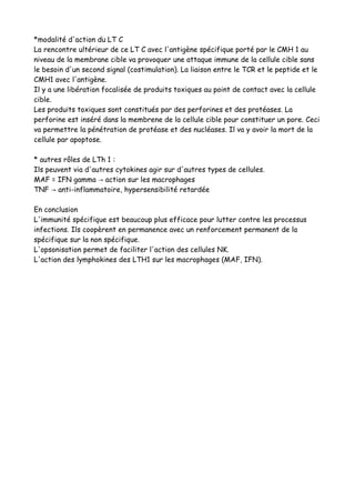 *modalité d'action du LT C
La rencontre ultérieur de ce LT C avec l'antigène spécifique porté par le CMH 1 au
niveau de la membrane cible va provoquer une attaque immune de la cellule cible sans
le besoin d'un second signal (costimulation). La liaison entre le TCR et le peptide et le
CMH1 avec l'antigène.
Il y a une libération focalisée de produits toxiques au point de contact avec la cellule
cible.
Les produits toxiques sont constitués par des perforines et des protéases. La
perforine est inséré dans la membrene de la cellule cible pour constituer un pore. Ceci
va permettre la pénétration de protéase et des nucléases. Il va y avoir la mort de la
cellule par apoptose.
* autres rôles de LTh 1 :
Ils peuvent via d'autres cytokines agir sur d'autres types de cellules.
MAF = IFN gamma action sur les macrophages→
TNF anti-inflammatoire, hypersensibilité retardée→
En conclusion
L'immunité spécifique est beaucoup plus efficace pour lutter contre les processus
infections. Ils coopèrent en permanence avec un renforcement permanent de la
spécifique sur la non spécifique.
L'opsonisation permet de faciliter l'action des cellules NK.
L'action des lymphokines des LTH1 sur les macrophages (MAF, IFN).
 