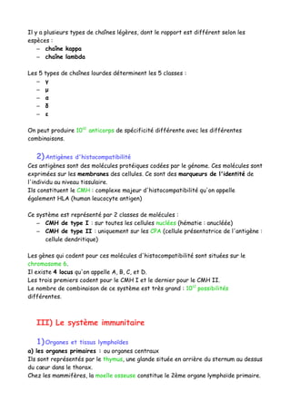 Il y a plusieurs types de chaînes légères, dont le rapport est différent selon les
espèces :
– chaîne kappa
– chaîne lambda
Les 5 types de chaînes lourdes déterminent les 5 classes :
– γ
– μ
– α
– δ
– ε
On peut produire 1010
anticorps de spécificité différente avec les différentes
combinaisons.
2)Antigènes d'histocompatibilité
Ces antigènes sont des molécules protéiques codées par le génome. Ces molécules sont
exprimées sur les membranes des cellules. Ce sont des marqueurs de l'identité de
l'individu au niveau tissulaire.
Ils constituent le CMH : complexe majeur d'histocompatibilité qu'on appelle
également HLA (human leucocyte antigen)
Ce système est représenté par 2 classes de molécules :
– CMH de type I : sur toutes les cellules nuclées (hématie : anucléée)
– CMH de type II : uniquement sur les CPA (cellule présentatrice de l'antigène :
cellule dendritique)
Les gènes qui codent pour ces molécules d'histocompatibilité sont situées sur le
chromosome 6.
Il existe 4 locus qu'on appelle A, B, C, et D.
Les trois premiers codent pour le CMH I et le dernier pour le CMH II.
Le nombre de combinaison de ce système est très grand : 1012
possibilités
différentes.
III) Le système immunitaire
1)Organes et tissus lymphoïdes
a) les organes primaires : ou organes centraux
Ils sont représentés par le thymus, une glande située en arrière du sternum au dessus
du cœur dans le thorax.
Chez les mammifères, la moelle osseuse constitue le 2ème organe lymphoïde primaire.
 