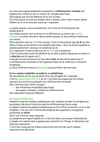 Au niveau des organes lymphoïdes secondaires, la différenciation terminale des
lymphocytes s'effectue avec le contact de l'antigène spécifique.
Cela suppose que tous les éléments du soi soit reconnu.
Il ne faut pas qu'un virus soit présent dans le thymus. Sinon il sera reconnu comme
élément du soi et ne sera pas rejeté par l'organisme.
La moelle osseuse, chez les mammifères, est le site de différenciation des
lymphocytes B.
Les cellules souches vont se diviser et se différencier au contact des cellules
stromales ou cellule réticulaire dans la moelle osseuse, et des cytokines libérées par
ces cellules.
Elles expriment alors un BCR à leur surface. C'est un anticorps de type Ig M qui sera
libérer lorsque le LB rencontre son antigène spécifique. L'Ig m de surface possède un
domaine permettant l'ancrage à la membrane du LB.
Il y a également la mise en place de CD, le CD40 sur la membrane.
C'est la confrontation avec les éléments du soi dans la moelle osseuse qui va aboutir à
la sélection des LB comme les LT.
La production est maintenue à un taux élevé toute la vie contrairement aux LT.
La différenciation terminale se fait également dans les OL 2ndR avec la rencontre
antigénique.
Le LB se différencie alors en plasmocyte qui peut libérer des anticorps.
b) Les organes lymphoïdes secondaires ou périphérique
Ils sont placées sur les voie de pénétration des antigènes de l'organisme.
C'est le compartiment effecteur du SI. C'est dans ces organes que les cellules
exercent leur activité en subissant leur différenciation terminale.
Elle s'effectue sous l'effet conjugué :
– des stimulations antigéniques spécifiques
– des signaux chimiques, cytokines de différenciation
Elle comprennent plusieurs éléments
les ganglions lymphatique :
disposés le long des vaisseaux lymphatiques. Ces vaisseaux drainent les antigènes qui
proviennent des sites d'infections dans les différentes parties du corps.
La lymphe traverse les ganglions lymphatiques qui font office de barrière vis à vis des
antigènes. C'est une voie d'entrée des antigènes des organismes. Les ganglions
permettent de filtrer.
Autre voie d'entrée: sang, muqueuse.
Les ganglions sont hypertrophiés lors d'infection dans le processus inflammatoires.
La lymphe est ralentie dans le ganglion pour permettre le filtrage, et déclencher des
réactions immunitaire.
C'est à leur niveau que les cellules immunitaires sont activés, que la réponse
immunitaire est déclenché.
 