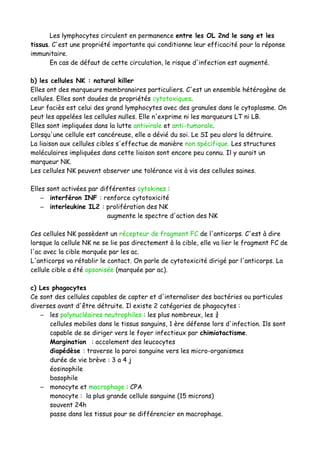 Les lymphocytes circulent en permanence entre les OL 2nd le sang et les
tissus. C'est une propriété importante qui conditionne leur efficacité pour la réponse
immunitaire.
En cas de défaut de cette circulation, le risque d'infection est augmenté.
b) les cellules NK : natural killer
Elles ont des marqueurs membranaires particuliers. C'est un ensemble hétérogène de
cellules. Elles sont douées de propriétés cytotoxiques.
Leur faciès est celui des grand lymphocytes avec des granules dans le cytoplasme. On
peut les appelées les cellules nulles. Elle n'exprime ni les marqueurs LT ni LB.
Elles sont impliquées dans la lutte antivirale et anti-tumorale.
Lorsqu'une cellule est cancéreuse, elle a dévié du soi. Le SI peu alors la détruire.
La liaison aux cellules cibles s'effectue de manière non spécifique. Les structures
moléculaires impliquées dans cette liaison sont encore peu connu. Il y aurait un
marqueur NK.
Les cellules NK peuvent observer une tolérance vis à vis des cellules saines.
Elles sont activées par différentes cytokines :
– interféron INF : renforce cytotoxicité
– interleukine IL2 : prolifération des NK
augmente le spectre d'action des NK
Ces cellules NK possèdent un récepteur de fragment FC de l'anticorps. C'est à dire
lorsque la cellule NK ne se lie pas directement à la cible, elle va lier le fragment FC de
l'ac avec la cible marquée par les ac.
L'anticorps va rétablir le contact. On parle de cytotoxicité dirigé par l'anticorps. La
cellule cible a été opsonisée (marquée par ac).
c) Les phagocytes
Ce sont des cellules capables de capter et d'internaliser des bactéries ou particules
diverses avant d'être détruite. Il existe 2 catégories de phagocytes :
– les polynucléaires neutrophiles : les plus nombreux, les ¾
cellules mobiles dans le tissus sanguins, 1 ère défense lors d'infection. Ils sont
capable de se diriger vers le foyer infectieux par chimiotactisme.
Margination : accolement des leucocytes
diapédèse : traverse la paroi sanguine vers les micro-organismes
durée de vie brève : 3 a 4 j
éosinophile
basophile
– monocyte et macrophage : CPA
monocyte : la plus grande cellule sanguine (15 microns)
souvent 24h
passe dans les tissus pour se différencier en macrophage.
 