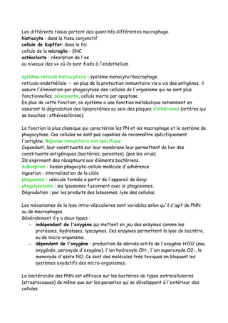 Les différents tissus portent des quantités différentes macrophage.
histiocyte : dans le tissu conjonctif
cellule de Kupffer: dans le foi
cellule de la microglie : SNC
ostéoclaste : résorption de l'os
au niveaux des vx où ils sont fixés à l'endothelium
système reticulo histiocytaire : système monocyte/macrophage.
reticulo-endothéliale en plus de la protection immunitaire vis a vis des antigènes, il→
assure l'élimination par phagocytose des cellules de l'organisme qui ne sont plus
fonctionnelles, sénescente, cellule morte par apoptose.
En plus de cette fonction, ce système a une fonction métabolique notamment en
assurant la dégradation des lipoprotéines au sein des plaques d’athéromes (artères qui
se bouches : athérosclérose).
La fonction la plus classique qui caractérise les PN et les macrophage et le système de
phagocytose. Ces cellules ne sont pas capables de reconnaître spécifiquement
l'antigène. Réponse immunitaire non spécifique
Cependant, leur constituants sur leur membrane leur permettent de lier des
constituants antigéniques (bactéries, parasites). (pas les virus)
Ils expriment des récepteurs aux éléments bactériens.
Adsorption : liaison phagocyte-cellule molécule d'adhérence
ingestion : internalisation de la cible
phagosome : vésicule formée à partir de l'appareil de Golgi
phagolysosome : les lysosomes fusionnent avec le phagosomes.
Dégradation : par les produits des lysosomes, lyse des cellules.
Les mécanismes de la lyse intra-vésiculaires sont variables selon qu'il s'agit de PNN
ou de macrophages.
Généralement il y a deux types :
– indépendant de l'oxygène qui mettent en jeu des enzymes comme les
protéases, hydrolases, lysozymes. Ces enzymes permettent la lyse de bactérie,
ou de micro-organisme.
– dépendant de l'oxygène : production de dérivés actifs de l'oxygène H202 (eau
oxygénée, peroxyde d'oxygène), l'ion hydroxyle OH-, l'ion superoxyde O2-, le
monoxyde d'azote NO. Ce sont des molécules très toxiques en bloquant les
systèmes oxydatifs des micro-organismes.
La bactéricidie des PNN est efficace sur les bactéries de types extracellulaires
(streptocoques) de même que sur les parasites qui se développent à l'extérieur des
cellules
 