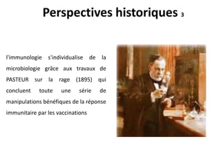 l'immunologie s'individualise de la
microbiologie grâce aux travaux de
PASTEUR sur la rage (1895) qui
concluent toute une série de
manipulations bénéfiques de la réponse
immunitaire par les vaccinations
Perspectives historiques 3
 