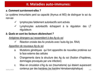 a. Comment surviennent-elles ?
Le système immunitaire perd sa capacité (thymus et MO) de distinguer le soi du
non-soi
 lymphocytes faiblement autoréactifs sont activés
 Lymphocytes autoréactifs échappent à la régulation des LT
régulateurs
b. Quels en sont les facteurs déclenchant ?
Antigènes étrangers qui ressemblent à des Ag du soi
 Réaction croisée des Ac produits avec l’auto-Ag (ex. RAA)
Apparition de nouveaux Ag du soi
a. Mutations génétiques qui font apparaître de nouvelles protéines sur
la face externe des cellules
b. Changements dans la structure des Ag du soi (fixation d’haptènes,
dommages provoqués par une infection)
c. Mise en circulation d’Ag du soi (traumatisme) qui étaient auparavant
contenus par des barrières (ex barrière hématoencéphalique) 119
II. Maladies auto-immunes:
24/01/2020 Batina Unikis 2017 2018
 