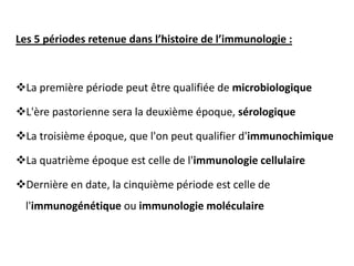 Les 5 périodes retenue dans l’histoire de l’immunologie :
La première période peut être qualifiée de microbiologique
L'ère pastorienne sera la deuxième époque, sérologique
La troisième époque, que l'on peut qualifier d'immunochimique
La quatrième époque est celle de l'immunologie cellulaire
Dernière en date, la cinquième période est celle de
l'immunogénétique ou immunologie moléculaire
 