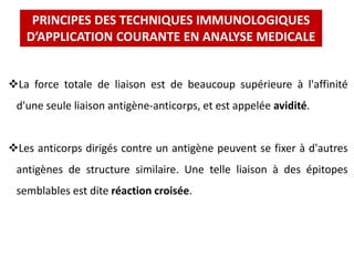 La force totale de liaison est de beaucoup supérieure à l'affinité
d'une seule liaison antigène-anticorps, et est appelée avidité.
Les anticorps dirigés contre un antigène peuvent se fixer à d'autres
antigènes de structure similaire. Une telle liaison à des épitopes
semblables est dite réaction croisée.
PRINCIPES DES TECHNIQUES IMMUNOLOGIQUES
D’APPLICATION COURANTE EN ANALYSE MEDICALE
 