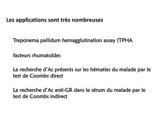 Les applications sont très nombreuses
Treponema pallidum hemagglutination assay (TPHA
facteurs rhumatoïdes
La recherche d’Ac présents sur les hématies du malade par le
test de Coombs direct
La recherche d’Ac anti-GR dans le sérum du malade par le
test de Coombs indirect
 