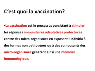 C‘est quoi la vaccination?
•La vaccination est le processus consistant à stimuler
les réponses immunitaires adaptatives protectrices
contre des micro-organismes en exposant l’individu à
des formes non pathogènes ou à des composants des
micro-organismes générant ainsi une mémoire
immunologique.
 