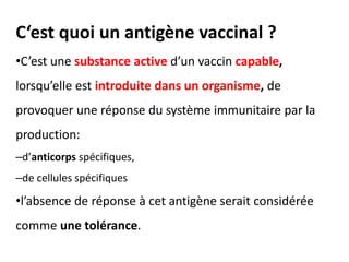 C‘est quoi un antigène vaccinal ?
•C’est une substance active d’un vaccin capable,
lorsqu’elle est introduite dans un organisme, de
provoquer une réponse du système immunitaire par la
production:
–d’anticorps spécifiques,
–de cellules spécifiques
•l’absence de réponse à cet antigène serait considérée
comme une tolérance.
 