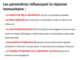 Les paramètres influençant la réponse
immunitaire :
. La nature de l’Ag à administrer (le plus immunogène possible)
. La dose optimale (pas trop forte ni trop faible car elle va induire une
tolérance)
. La voie d’administration (S/C et IM [plus immunogènes] mais les voies
orales et nasales [tolérogène, intéressantes pour les pathogènes ayant cette
porte d’entrée)
. L’association d’adjuvants (Substance immunostimulante capable
d’améliorer l’intensité, la durée et/ou la maturation de la réponse immune)
. Le nombre d’injection et le calendrier vaccinal (durée de la
mémoire immunologique)
 