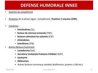 DEFENSE HUMORALE INNEE
• Système du complément
• Protéines de la phase aiguë : complément, Protéine C réactive (CRP)…
• Cytokines :
• interleukines (IL),
• facteur de nécrose tumorale (TNF),
• facteurs stimulant les colonies (CSF)
• chimiokines
• interférons (IFN).
• Autres facteurs humoraux
• Lactoferrine (lait)
• Secretory Leukocyte Protease Inhibitor (SLPI)
• Lysozyme
• Défensines
• Autres facteurs humoraux solubles (Kallikreine, protein s-100 etc.)
24/01/2020 Unikis 2016 2017 21
 