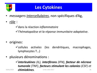 Les Cytokines
• messagers intercellulaires, non spécifiques d’Ag,
• rôle :
dans la réaction inflammatoire
l’hématopoïèse et la réponse immunitaire adaptative.
• origines:
cellules activées (les dendritiques, macrophages,
lymphocytes T…)
• plusieurs dénominations :
interleukines (IL), interférons (IFN), facteur de nécrose
tumorale (TNF), facteurs stimulant les colonies (CSF) et
chimiokines.
24/01/2020 26
Unikis 2016 2017
 