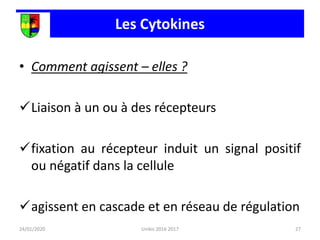 Les Cytokines
• Comment agissent – elles ?
Liaison à un ou à des récepteurs
fixation au récepteur induit un signal positif
ou négatif dans la cellule
agissent en cascade et en réseau de régulation
24/01/2020 27
Unikis 2016 2017
 