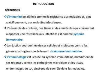 L'immunité est définie comme la résistance aux maladies et, plus
spécifiquement, aux maladies infectieuses.
L'ensemble des cellules, des tissus et des molécules qui concourent
à opposer une résistance aux infections est nommé système
immunitaire.
La réaction coordonnée de ces cellules et molécules contre les
germes pathogènes porte le nom de réponse immunitaire.
L'immunologie est l'étude du système immunitaire, notamment de
ses réponses contre les pathogènes microbiens et les tissus
endommagés du soi, ainsi que de son rôle dans les maladies.
INTRODUCTION
DÉFINITIONS
 
