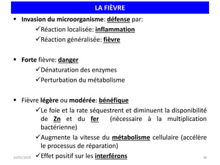 LA FIÈVRE
 Invasion du microorganisme: défense par:
Réaction localisée: inflammation
Réaction généralisée: fièvre
 Forte fièvre: danger
Dénaturation des enzymes
Perturbation du métabolisme
 Fièvre légère ou modérée: bénéfique
Le foie et la rate séquestrent et diminuent la disponibilité
de Zn et du fer (nécessaire à la multiplication
bactérienne)
Augmente la vitesse du métabolisme cellulaire (accélère
le processus de réparation)
Effet positif sur les interférons 38
24/01/2020 Unikis 2016 2017
 