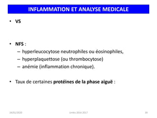 INFLAMMATION ET ANALYSE MEDICALE
• VS
• NFS :
– hyperleucocytose neutrophiles ou éosinophiles,
– hyperplaquettose (ou thrombocytose)
– anémie (inflammation chronique).
• Taux de certaines protéines de la phase aiguë :
24/01/2020 39
Unikis 2016 2017
 