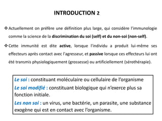 Actuellement on préfère une définition plus large, qui considère l'immunologie
comme la science de la discrimination du soi (self) et du non-soi (non-self).
Cette immunité est dite active, lorsque l'individu a produit lui-même ses
effecteurs après contact avec l'agresseur, et passive lorsque ces effecteurs lui ont
été transmis physiologiquement (grossesse) ou artificiellement (sérothérapie).
INTRODUCTION 2
Le soi : constituant moléculaire ou cellulaire de l’organisme
Le soi modifié : constituant biologique qui n’exerce plus sa
fonction initiale.
Les non soi : un virus, une bactérie, un parasite, une substance
exogène qui est en contact avec l’organisme.
 