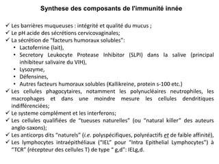 Synthese des composants de l'immunité innée
 Les barrières muqueuses : intégrité et qualité du mucus ;
 Le pH acide des sécrétions cervicovaginales;
 La sécrétion de “facteurs humoraux solubles”:
• Lactoferrine (lait),
• Secretory Leukocyte Protease Inhibitor (SLPI) dans la salive (principal
inhibiteur salivaire du VIH),
• Lysozyme,
• Défensines,
• Autres facteurs humoraux solubles (Kallikreine, protein s-100 etc.)
 Les cellules phagocytaires, notamment les polynucléaires neutrophiles, les
macrophages et dans une moindre mesure les cellules dendritiques
indifférenciées;
 Le systeme complément et les interferons;
 Les cellules qualifiées de “tueuses naturelles” (ou “natural killer” des auteurs
anglo-saxons);
 Les anticorps dits “naturels” (i.e. polyspécifiques, polyréactifs et de faible affinité),
 Les lymphocytes intraépithéliaux (“IEL” pour “Intra Epithelial Lymphocytes”) à
“TCR” (récepteur des cellules T) de type “ g,d": IELg,d.
 