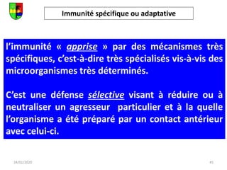 Immunité spécifique ou adaptative
45
24/01/2020
l’immunité « apprise » par des mécanismes très
spécifiques, c’est-à-dire très spécialisés vis-à-vis des
microorganismes très déterminés.
C’est une défense sélective visant à réduire ou à
neutraliser un agresseur particulier et à la quelle
l’organisme a été préparé par un contact antérieur
avec celui-ci.
 