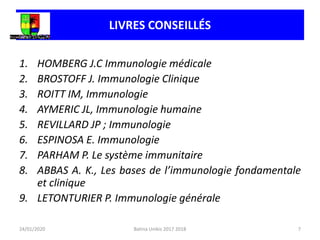 1. HOMBERG J.C Immunologie médicale
2. BROSTOFF J. Immunologie Clinique
3. ROITT IM, Immunologie
4. AYMERIC JL, Immunologie humaine
5. REVILLARD JP ; Immunologie
6. ESPINOSA E. Immunologie
7. PARHAM P. Le système immunitaire
8. ABBAS A. K., Les bases de l’immunologie fondamentale
et clinique
9. LETONTURIER P. Immunologie générale
LIVRES CONSEILLÉS
24/01/2020 7
Batina Unikis 2017 2018
 