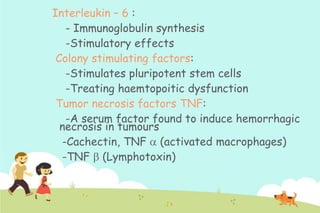 Interleukin – 6 :
- Immunoglobulin synthesis
-Stimulatory effects
Colony stimulating factors:
-Stimulates pluripotent stem cells
-Treating haemtopoitic dysfunction
Tumor necrosis factors TNF:
-A serum factor found to induce hemorrhagic
necrosis in tumours
-Cachectin, TNF (activated macrophages)
-TNF (Lymphotoxin)

 