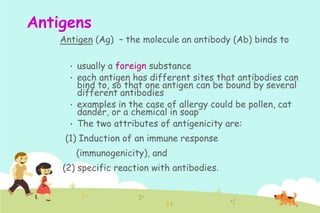 Antigens
Antigen (Ag) – the molecule an antibody (Ab) binds to
•

•
•

•

usually a foreign substance
each antigen has different sites that antibodies can
bind to, so that one antigen can be bound by several
different antibodies
examples in the case of allergy could be pollen, cat
dander, or a chemical in soap
The two attributes of antigenicity are:

(1) Induction of an immune response
(immunogenicity), and
(2) specific reaction with antibodies.

 