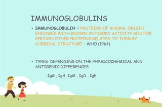 IMMUNOGLOBULINS


IMMUNOGLOBULIN –‟ PROTEINS OF ANIMAL ORIGIN
ENDOWED WITH KNOWN ANTIBODY ACTIVITY AND FOR
CERTAIN OTHER PROTEINS RELATED TO THEM BY
CHEMICAL STRUCTURE‟ – WHO (1964)



TYPES DEPENDING ON THE PHYSICOCHEMICAL AND
ANTIGENIC DIFFERENCES
-IgG , IgA, IgM , IgD , IgE

 