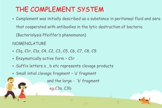 THE COMPLEMENT SYSTEM


Complement was initially described as a substance in peritoneal fluid and sera
that cooperated with antibodies in the lytic destruction of bacteria
(Bacteriolysis Pfeiffer‟s phenomenon)

NOMENCLATURE


C1q, C1r, C1s, C4, C2, C3, C5, C6, C7, C8, C9.



Enzymatically active form – C1r



Suffix letters a , b etc represents clevage products



Small intial clevage fragment – „a‟ fragment
and the large - „b‟ fragment

eg.C3a, C3b

 