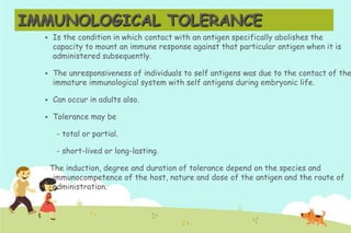 IMMUNOLOGICAL TOLERANCE


Is the condition in which contact with an antigen specifically abolishes the
capacity to mount an immune response against that particular antigen when it is
administered subsequently.



The unresponsiveness of individuals to self antigens was due to the contact of the
immature immunological system with self antigens during embryonic life.



Can occur in adults also.



Tolerance may be
- total or partial.
- short-lived or long-lasting.
The induction, degree and duration of tolerance depend on the species and
immunocompetence of the host, nature and dose of the antigen and the route of
administration.

 
