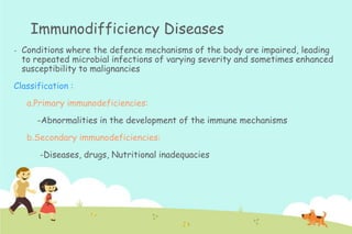 Immunodifficiency Diseases
-

Conditions where the defence mechanisms of the body are impaired, leading
to repeated microbial infections of varying severity and sometimes enhanced
susceptibility to malignancies

Classification :
a.Primary immunodeficiencies:
-Abnormalities in the development of the immune mechanisms

b.Secondary immunodeficiencies:
-Diseases, drugs, Nutritional inadequacies

 