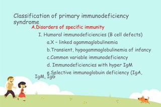 Classification of primary immunodeficiency
syndrome
A.Disorders of specific immunity

I. Humoral immunodeficiencies (B cell defects)
a.X – linked agammaglobulinemia
b.Transient, hypogammaglobulinemia of infancy
c.Common variable immunodeficiency
d. Immunodeficiencies with hyper IgM
e.Selective immunoglobuin deficiency (IgA,
IgM, IgG

 