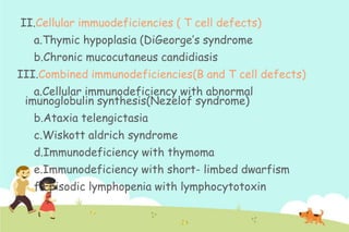 II.Cellular immuodeficiencies ( T cell defects)
a.Thymic hypoplasia (DiGeorge‟s syndrome
b.Chronic mucocutaneus candidiasis
III.Combined immunodeficiencies(B and T cell defects)
a.Cellular immunodeficiency with abnormal
imunoglobulin synthesis(Nezelof syndrome)
b.Ataxia telengictasia

c.Wiskott aldrich syndrome
d.Immunodeficiency with thymoma
e.Immunodeficiency with short- limbed dwarfism

f.Episodic lymphopenia with lymphocytotoxin

 