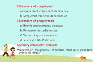 B.Disorders of complement
a.Complement component deficiency
b.Complemnt inhibitor defeciencies
C.Disorders of phagocytosis
a.Chronic granulomatos diseases
b.Myloperoxide deficiencies

C.Chediac higashi syndrome
d.Leucocyte G6PD defecie
Secondry immunodeficiencies:

Malnutrition, malignancy, infections, metobolic disorders,
cytotoxic drugs

 