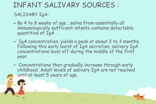INFANT SALIVARY SOURCES :
SALIVARY IgA:


By 4 to 8 weeks of age , saliva from essentially all
immunologically sufficient infants contains detectable
quantities of IgA .



IgA concentration, yields a peak at about 2 to 3 months.
Following this early burst of IgA secretion, salivary IgA
concentrations level off during the middle of the first
year.



Concentrations then gradually increase through early
childhood .Adult levels of salivary IgA are not reached
until at least 5 years of age.

 