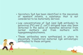 

Secretory IgA has been identified in the meconium
of newborn infants, a substance that is not
considered to be maternally derived.



Low concentrations of IgA (and IgM antibody) to
poliovirus (PV) and E. coli 0 antigens have also been
detected in the saliva of neonates delivered from
normal
mothers
and
from
mothers
with
hypogammaglobulinemia.



These antibodies were synthesized in utero to
placentally transferred maternal IgG antiidiotypic
antibodies to these antigens.

 