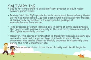 SALIVARY IgG


IgG is not considered to be a significant product of adult major
salivary gland tissues.



During fetal life. IgG -producing cells are absent from salivary tissue.
In the neo-natal period, IgG has been found in saliva.Salivary mucosa
is temporarily permeable to the nonspecific passage of
macromolecules from serum.



The presence of serum-derived IgG in saliva at birth could provide
the neonate with passive immunity in the oral cavity because most of
this IgG is maternally derived.



However, this source of protection is transitory because salivary IgG
concentrations and the percentage of infants in whom these
concentrations can be detected rapidly decrease to essentially zero
during the first 2 months of life.



IgG then remains absent from the oral cavity until teeth begin to
erupt.

 