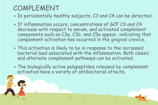 COMPLEMENT


In periodontally healthy subjects, C3 and C4 can be detected.



If inflammation occurs, concentrations of GCF C3 and C4
decrease with respect to serum, and activated complement
components such as C3a, C3b, and C5a appear, indicating that
complement activation has occurred in the gingival crevice.



This activation is likely to be in response to the increased
bacterial load associated with the inflammation. Both classic
and alternate complement pathways can be activated.



The biologically active polypeptides released by complement
activation have a variety of antibacterial eftects.

 