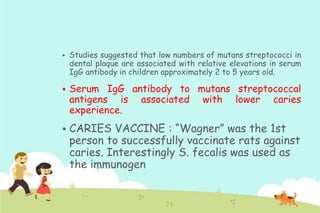 





Studies suggested that low numbers of mutans streptococci in
dental plaque are associated with relative elevations in serum
IgG antibody in children approximately 2 to 5 years old.

Serum IgG antibody to mutans streptococcal
antigens is associated with lower caries
experience.

CARIES VACCINE : “Wagner” was the 1st
person to successfully vaccinate rats against
caries. Interestingly S. fecalis was used as
the immunogen

 