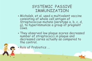 SYSTEMIC PASSIVE
IMMUNIZATION


Michalek, et al. used a multivalent vaccine
consisting of whole cell antigen of
Streptococcus mutans (serotype a, b, c, d,
g), to hyperimmunize a group of pregnant
cows.



They observed low plaque scores decreased
number of streptococci in plaque and
decreased caries actually as compared to
the control.



Role of Probiotics

…..

 