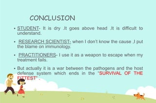 CONCLUSION


STUDENT- It is dry .It goes above head .It is difficult to
understand.



RESEARCH SCIENTIST- when I don’t know the cause ,I put
the blame on immunology.



PRACTITIONERS- I use it as a weapon to escape when my
treatment fails.



But actually it is a war between the pathogens and the host
defense system which ends in the “SURVIVAL OF THE
FITTEST” .

 