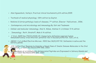 

Alan Hgowenlock, Varley‟s ,Practical clinical biochemistry,6th edition,2005



Textbook of medical physiology –18th edition by Guyton



Robbins & Cotran pathologic basis of diseases, 7th edition ,Elsevier Publications , 2006.



.Contemporary oral microbiology and immunology.By Slot and Taubmann



Cellular and molecular immunology. Abul K. Abbas, Andrew H. Litchman; 5 th edition



. Immunology : Roitt, Brostoff, Male 6 th edition.



J Virol. 2005 Nov;79(22):14318-29. Human beta-defensins suppress human
immunodeficiency virus infection: potential role in mucosal protection. Sun L et al,



ABIKO .Y et al;Med Electron Microsc. 2003 Dec;36(4):247-52. Defensins in saliva and the
salivary glands.



. E.E. LeClair;Four Reasons to Consider a Novel Class of Innate Immune Molecules in the Oral
Epithelium. ; J Dent Res 82(12):944-950, 2003



. M. Murakami et al.;Cathelicidin Antimicrobial Peptides are Expressed in Salivary Glands and
Saliva. J Dent Res 81(12):845-850, 2002

 