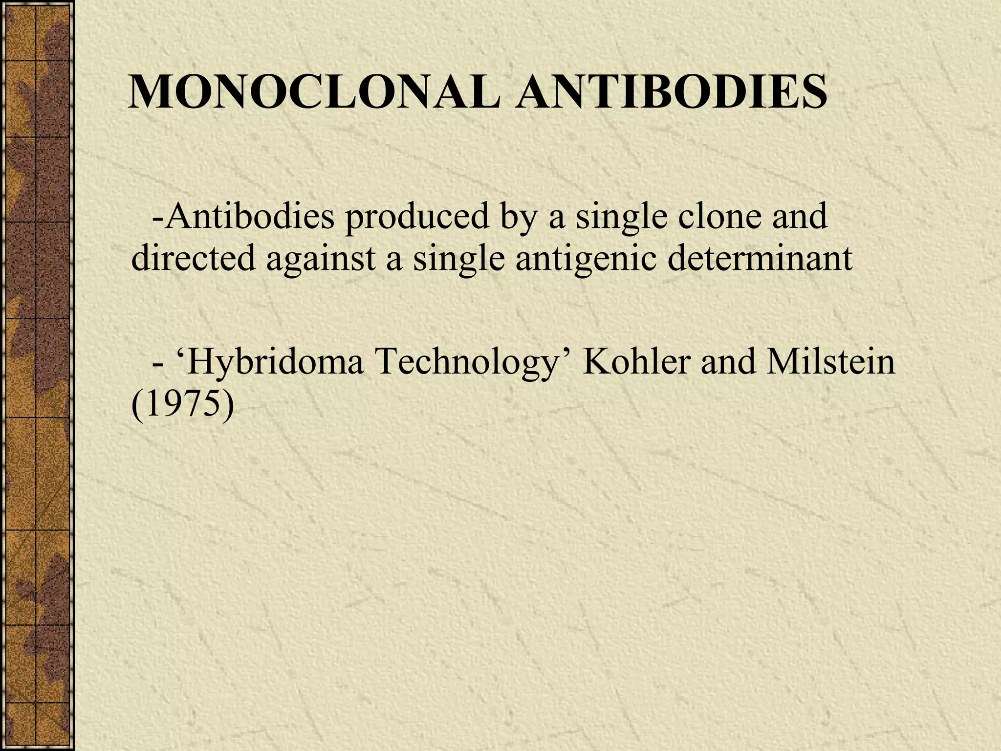 MONOCLONAL ANTIBODIES
-Antibodies produced by a single clone and
directed against a single antigenic determinant
- ‘Hybridoma Technology’ Kohler and Milstein
(1975)
 