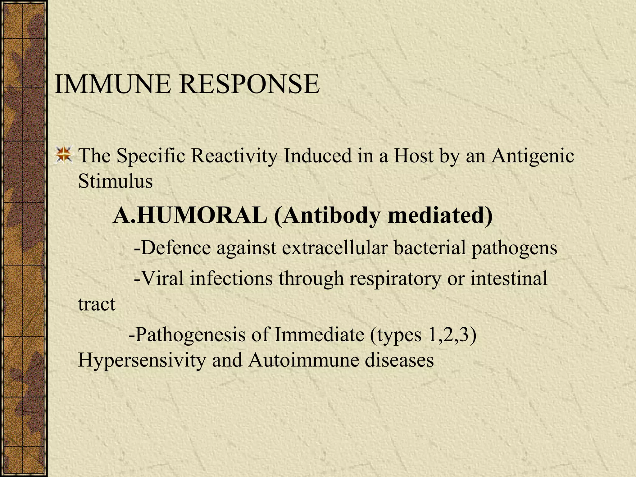 IMMUNE RESPONSE
The Specific Reactivity Induced in a Host by an Antigenic
Stimulus
A.HUMORAL (Antibody mediated)
-Defence against extracellular bacterial pathogens
-Viral infections through respiratory or intestinal
tract
-Pathogenesis of Immediate (types 1,2,3)
Hypersensivity and Autoimmune diseases
 