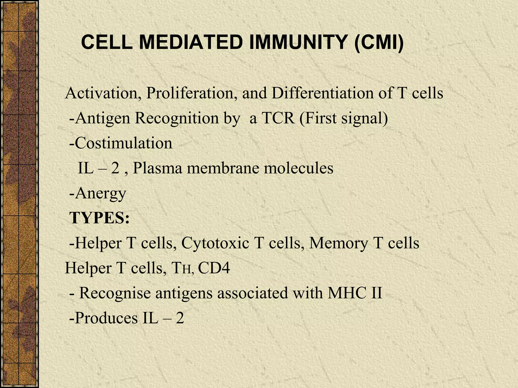 Activation, Proliferation, and Differentiation of T cells
-Antigen Recognition by a TCR (First signal)
-Costimulation
IL – 2 , Plasma membrane molecules
-Anergy
TYPES:
-Helper T cells, Cytotoxic T cells, Memory T cells
Helper T cells, TH, CD4
- Recognise antigens associated with MHC II
-Produces IL – 2
CELL MEDIATED IMMUNITY (CMI)
 
