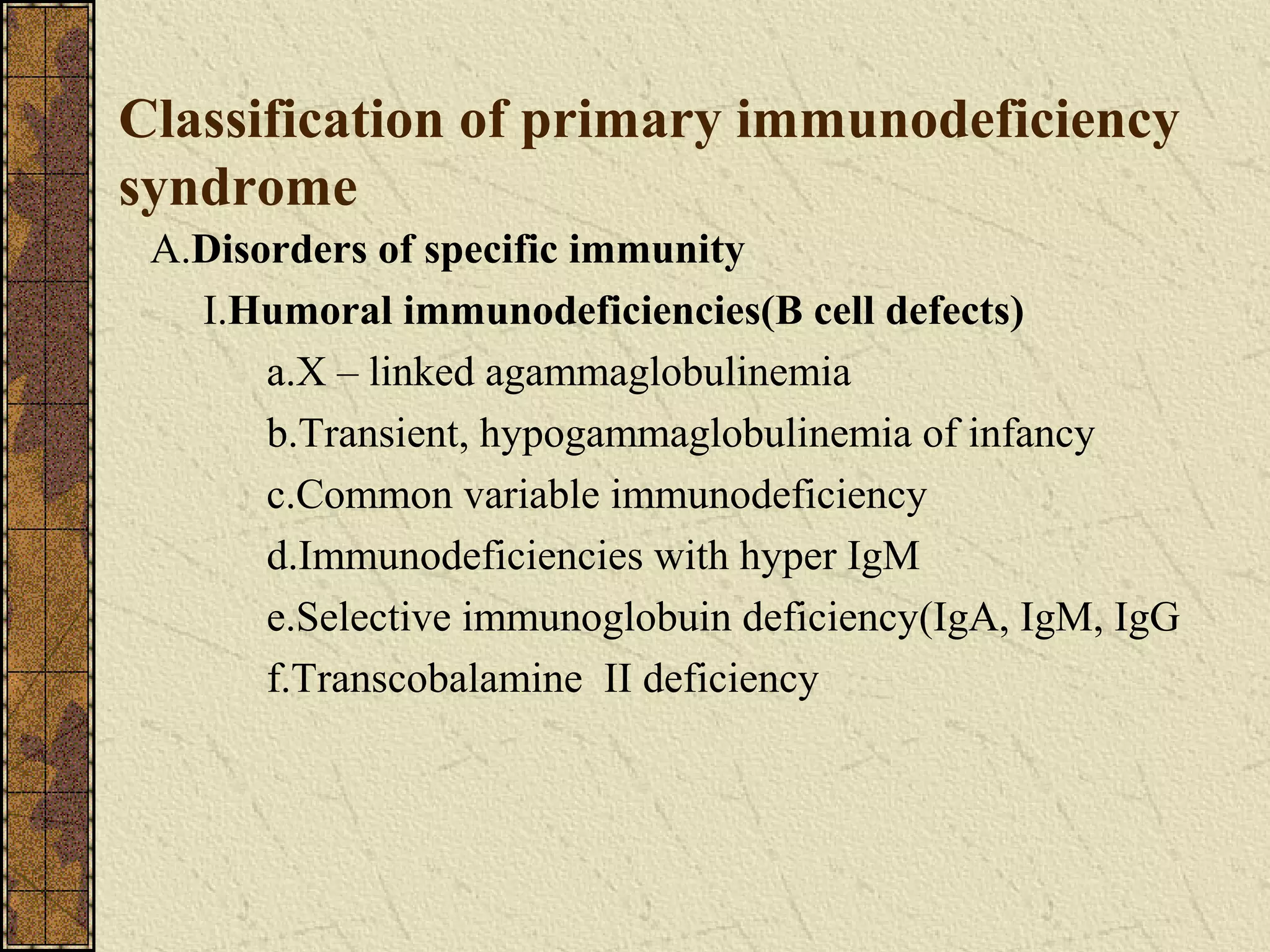 Classification of primary immunodeficiency
syndrome
A.Disorders of specific immunity
I.Humoral immunodeficiencies(B cell defects)
a.X – linked agammaglobulinemia
b.Transient, hypogammaglobulinemia of infancy
c.Common variable immunodeficiency
d.Immunodeficiencies with hyper IgM
e.Selective immunoglobuin deficiency(IgA, IgM, IgG
f.Transcobalamine II deficiency
 